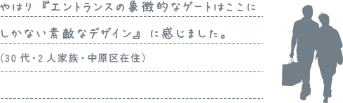 やはり『エントランスの象徴的なゲートはここにしかない素敵なデザイン』に感じました。（30代・2人家族・中原区在住）