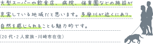 大型スーパーや飲食店、病院、保育園などの施設が充実している地域だと思います。多摩川が近くにあり、自然を感じられることも魅力的です。（20代・2人家族・川崎市在住）