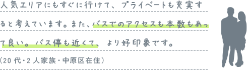 人気エリアにもすぐに行けて、プライベートも充実すると考えています。また、バスでのアクセスも本数もあって良い。バス停も近くて、より好印象です。（20代・2人家族・中原区在住）