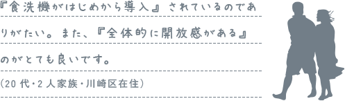 『食洗機がはじめから導入』されているのでありがたい。また、『全体的に開放感がある』のがとても良いです。（20代・2人家族・川崎区在住）