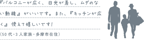 『バルコニーが広く、日光が差し、ムダのない動線』がいいです。また、『キッチンが広く』使えて嬉しいです！（50代・3人家族・多摩市在住）