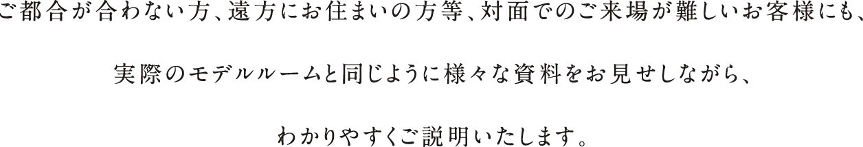 ご都合が合わない⽅、遠⽅にお住まいの⽅等、対⾯でのご来場が難しいお客様にも、実際のモデルルームと同じように様々な資料をお⾒せしながら、わかりやすくご説明いたします。